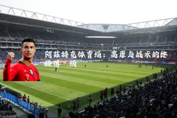 阿兹特克体育场：高原与战术的终极博弈场